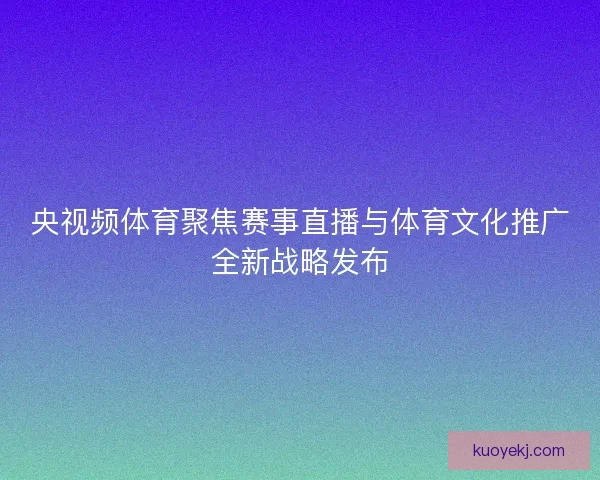 央视频体育聚焦赛事直播与体育文化推广全新战略发布