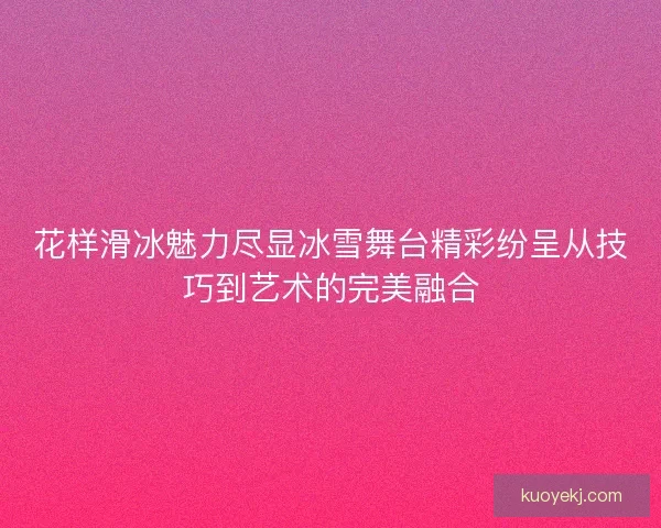 花样滑冰魅力尽显冰雪舞台精彩纷呈从技巧到艺术的完美融合