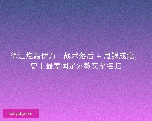 徐江炮轰伊万：战术落后 + 甩锅成瘾，史上最差国足外教实至名归