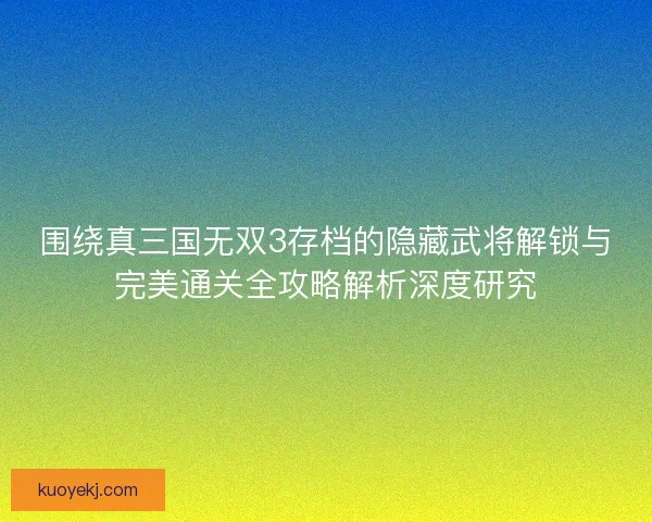 围绕真三国无双3存档的隐藏武将解锁与完美通关全攻略解析深度研究