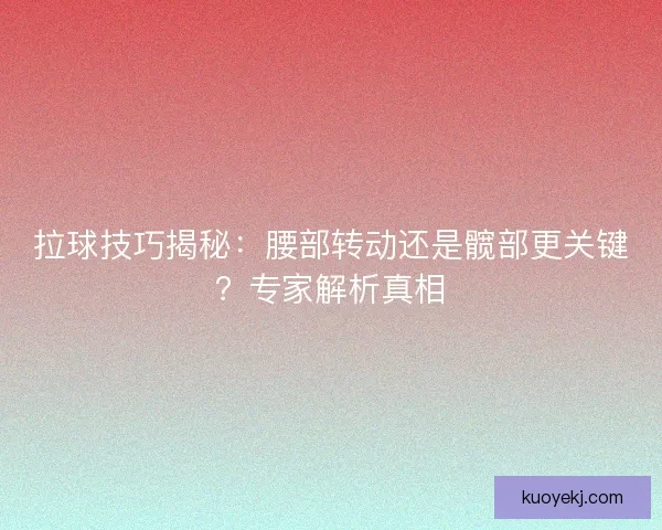 拉球技巧揭秘：腰部转动还是髋部更关键？专家解析真相