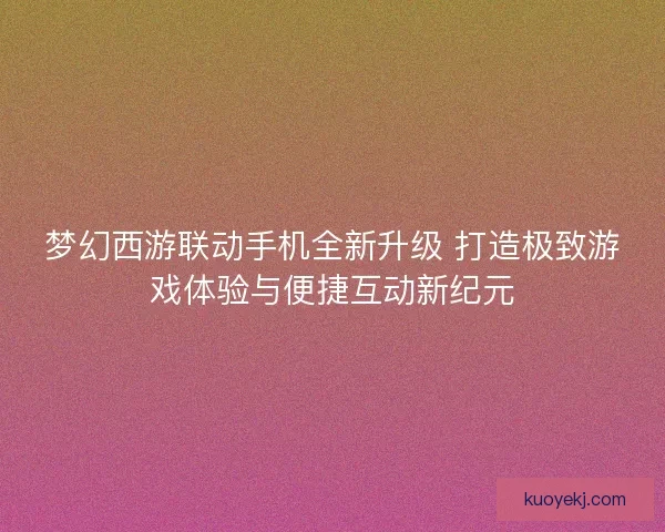 梦幻西游联动手机全新升级 打造极致游戏体验与便捷互动新纪元