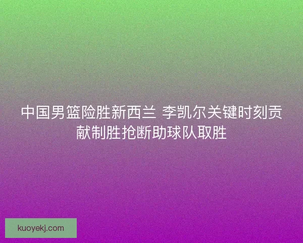 中国男篮险胜新西兰 李凯尔关键时刻贡献制胜抢断助球队取胜